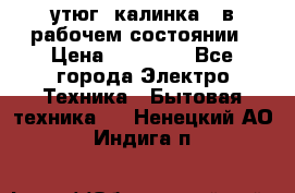 утюг -калинка , в рабочем состоянии › Цена ­ 15 000 - Все города Электро-Техника » Бытовая техника   . Ненецкий АО,Индига п.